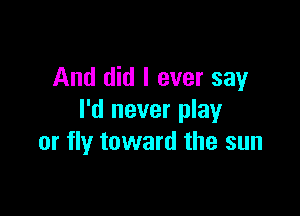 And did I ever say

I'd never play
or fly toward the sun
