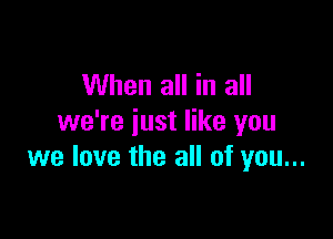 When all in all

we're just like you
we love the all of you...