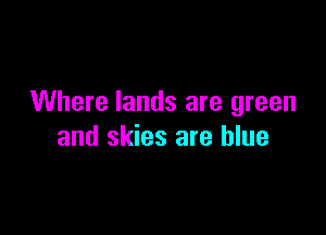 Where lands are green

and skies are blue