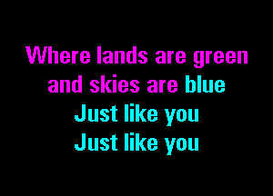 Where lands are green
and skies are blue

Just like you
Just like you