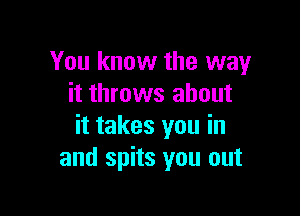 You know the way
it throws about

it takes you in
and spits you out