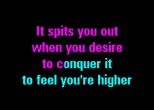 It spits you out
when you desire

to conquer it
to feel you're higher