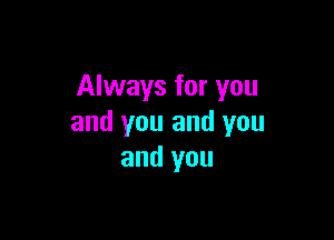 Always for you

and you and you
and you