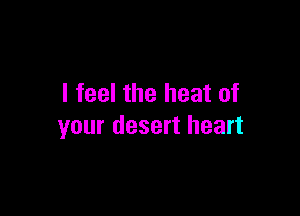I feel the heat of

your desert heart