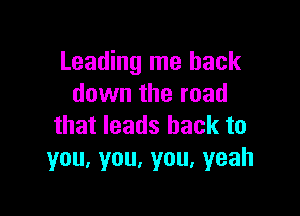 Leading me back
down the road

that leads back to
you,you,you,yeah