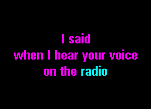 I said

when I hear your voice
on the radio