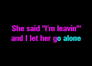 She said I'm leavin'

and I let her go alone