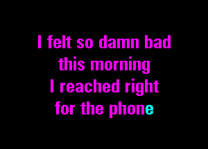 I felt so damn bad
this morning

I reached right
for the phone
