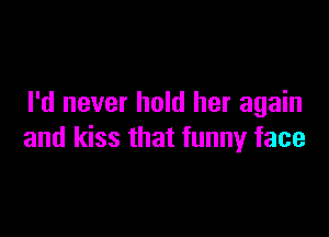 I'd never hold her again

and kiss that funny face