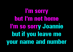 I'm sorry
but I'm not home
I'm so sorry Joannie
but if you leave me
your name and number