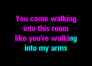 You come walking
into this room

like you're walking
into my arms