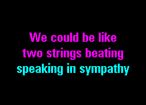 We could be like

two strings heating
speaking in sympathy
