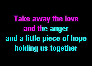 Take away the love
and the anger

and a little piece of hope
holding us together