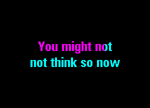 You might not

not think so now