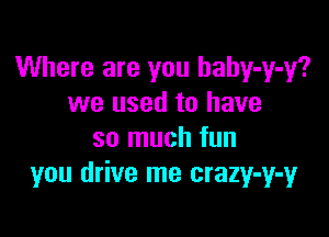 Where are you hahy-y-y?
we used to have

so much fun
you drive me crazy-y-y