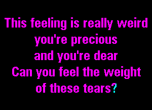 This feeling is really weird
you're precious
and you're dear
Can you feel the weight
of these tears?