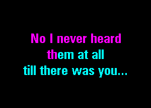 No I never heard

them at all
till there was you...