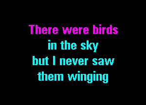 There were birds
in the sky

but I never saw
them winging
