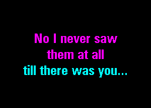 No I never saw
them at all

till there was you...