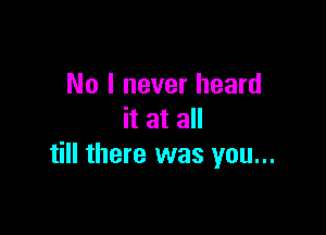 No I never heard

it at all
till there was you...