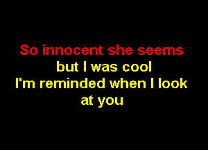 So innocent she seems
but I was cool

I'm reminded when I look
at you