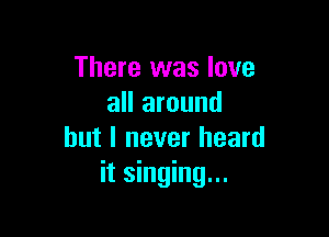There was love
all around

but I never heard
it singing...