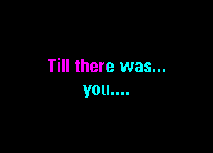 Till there was...

you....
