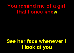 You remind me of a girl
that I once knew

See her face whenever I
I look at you