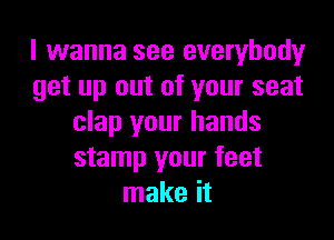 I wanna see everybody
get up out of your seat

clap your hands
stamp your feet
make it