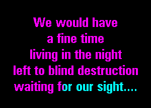 We would have
a fine time
living in the night
left to blind destruction
waiting for our sight...