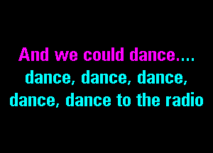 And we could dance....

dance,dance,dance.
dance, dance to the radio