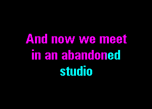 And now we meet

in an abandoned
studio