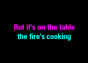 But it's on the table

the fire's cooking