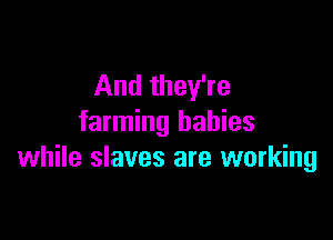 And they're

farming babies
while slaves are working