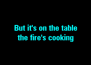 But it's on the table

the fire's cooking