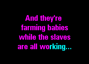 And they're
farming babies

while the slaves
are all working...