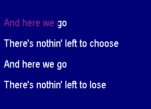 And here we go

There's nothin' left to choose

And here we go