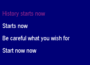 Starts now

Be careful what you wish for

Start now now