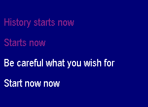 Be careful what you wish for

Start now now