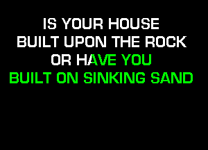 IS YOUR HOUSE
BUILT UPON THE ROCK
OR HAVE YOU
BUILT 0N SINKING SAND