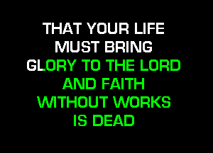 THAT YOUR LIFE
MUST BRING
GLORY TO THE LORD
AND FAITH
WTHOUT WORKS
IS DEAD