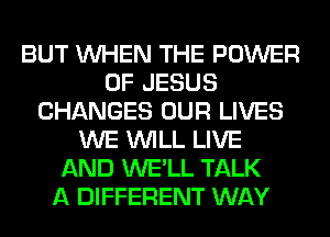 BUT WHEN THE POWER
OF JESUS
CHANGES OUR LIVES
WE WILL LIVE
AND WE'LL TALK
A DIFFERENT WAY