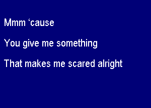 Mmm tause

You give me something

That makes me scared alright