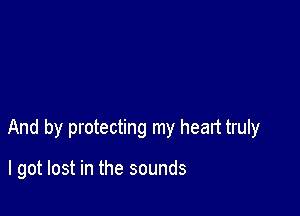 And by protecting my heart truly

I got lost in the sounds