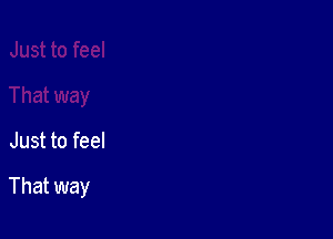 Just to feel

That way