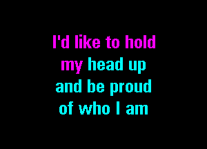 I'd like to hold
my head up

and be proud
of who I am