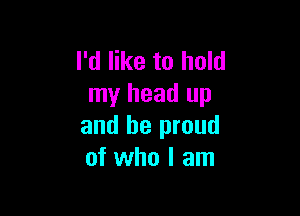 I'd like to hold
my head up

and be proud
of who I am