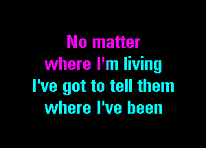 No matter
where I'm living

I've got to tell them
where I've been