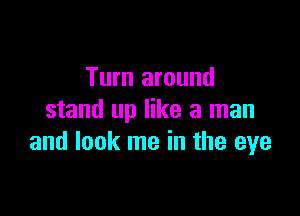 Turn around

stand up like a man
and look me in the eye