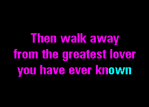 Then walk away

from the greatest lover
you have ever known